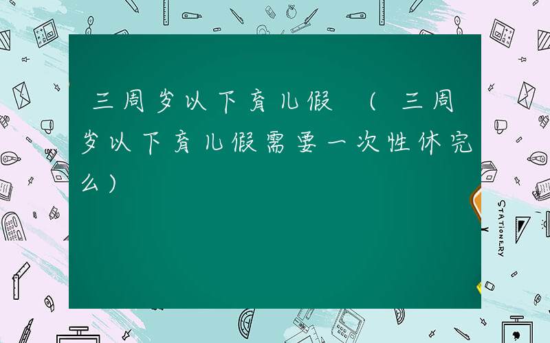 三周岁以下育儿假 (三周岁以下育儿假需要一次性休完么)